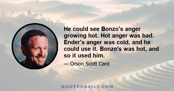 He could see Bonzo's anger growing hot. Hot anger was bad. Ender's anger was cold, and he could use it. Bonzo's was hot, and so it used him.