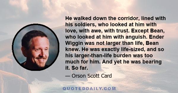 He walked down the corridor, lined with his soldiers, who looked at him with love, with awe, with trust. Except Bean, who looked at him with anguish. Ender Wiggin was not larger than life, Bean knew. He was exactly