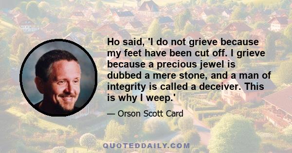 Ho said, 'I do not grieve because my feet have been cut off. I grieve because a precious jewel is dubbed a mere stone, and a man of integrity is called a deceiver. This is why I weep.'