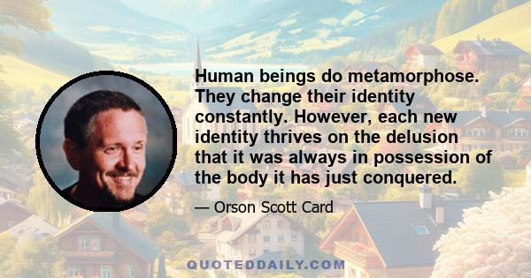 Human beings do metamorphose. They change their identity constantly. However, each new identity thrives on the delusion that it was always in possession of the body it has just conquered.