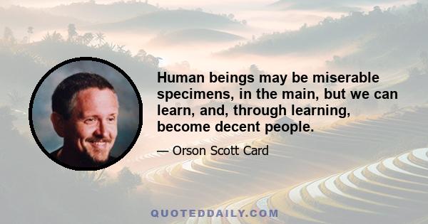 Human beings may be miserable specimens, in the main, but we can learn, and, through learning, become decent people.