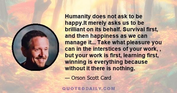 Humanity does not ask to be happy.It merely asks us to be brilliant on its behalf. Survival first, and then happiness as we can manage it... Take what pleasure you can in the interstices of your work, , but your work is 