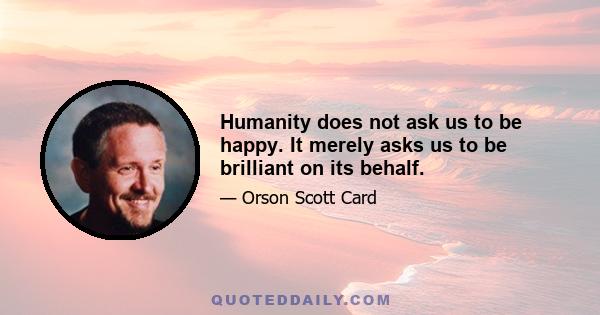 Humanity does not ask us to be happy. It merely asks us to be brilliant on its behalf.