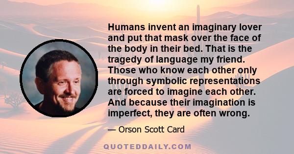 Humans invent an imaginary lover and put that mask over the face of the body in their bed. That is the tragedy of language my friend. Those who know each other only through symbolic representations are forced to imagine 