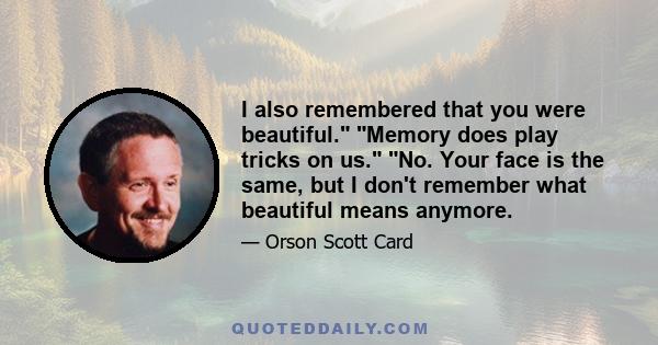 I also remembered that you were beautiful. Memory does play tricks on us. No. Your face is the same, but I don't remember what beautiful means anymore.