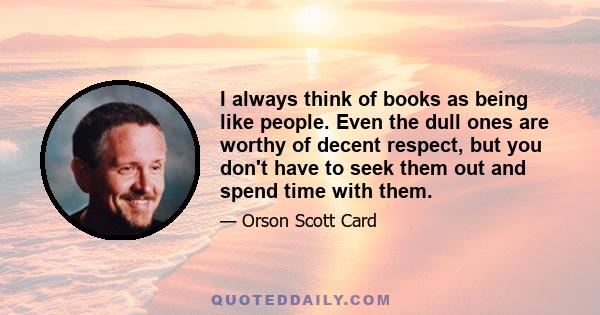 I always think of books as being like people. Even the dull ones are worthy of decent respect, but you don't have to seek them out and spend time with them.