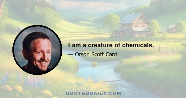 I am a creature of chemicals.