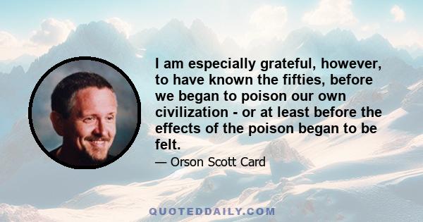 I am especially grateful, however, to have known the fifties, before we began to poison our own civilization - or at least before the effects of the poison began to be felt.