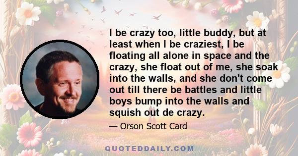 I be crazy too, little buddy, but at least when I be craziest, I be floating all alone in space and the crazy, she float out of me, she soak into the walls, and she don't come out till there be battles and little boys