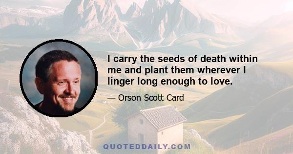 I carry the seeds of death within me and plant them wherever I linger long enough to love.