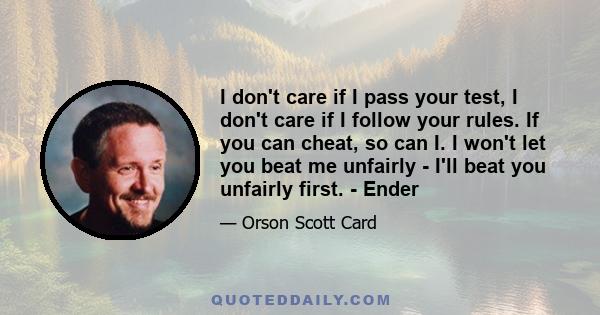 I don't care if I pass your test, I don't care if I follow your rules. If you can cheat, so can I. I won't let you beat me unfairly - I'll beat you unfairly first. - Ender