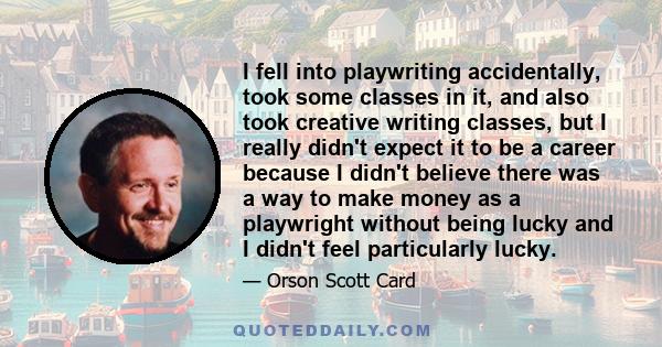 I fell into playwriting accidentally, took some classes in it, and also took creative writing classes, but I really didn't expect it to be a career because I didn't believe there was a way to make money as a playwright