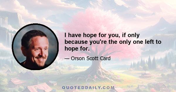 I have hope for you, if only because you're the only one left to hope for.