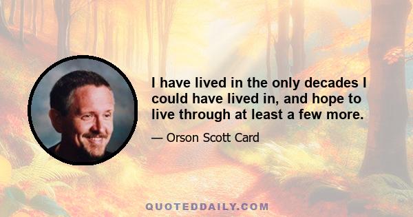 I have lived in the only decades I could have lived in, and hope to live through at least a few more.