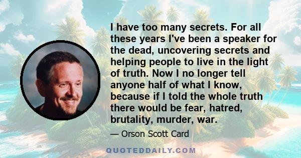 I have too many secrets. For all these years I've been a speaker for the dead, uncovering secrets and helping people to live in the light of truth. Now I no longer tell anyone half of what I know, because if I told the