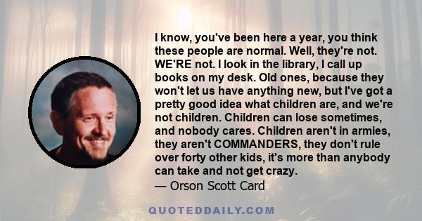 I know, you've been here a year, you think these people are normal. Well, they're not. WE'RE not. I look in the library, I call up books on my desk. Old ones, because they won't let us have anything new, but I've got a