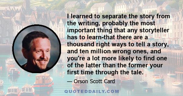 I learned to separate the story from the writing, probably the most important thing that any storyteller has to learn-that there are a thousand right ways to tell a story, and ten million wrong ones, and you're a lot