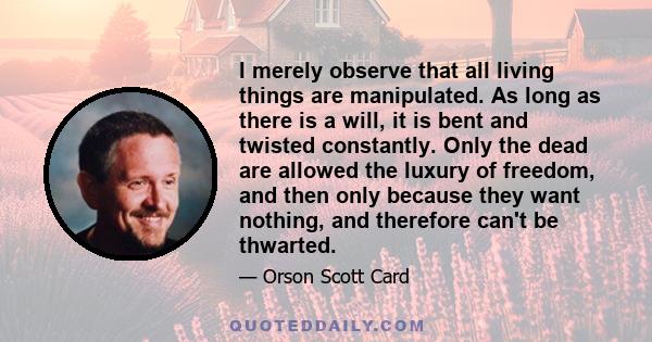 I merely observe that all living things are manipulated. As long as there is a will, it is bent and twisted constantly. Only the dead are allowed the luxury of freedom, and then only because they want nothing, and