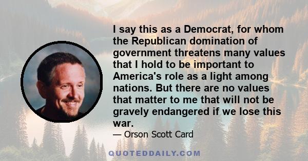 I say this as a Democrat, for whom the Republican domination of government threatens many values that I hold to be important to America's role as a light among nations. But there are no values that matter to me that