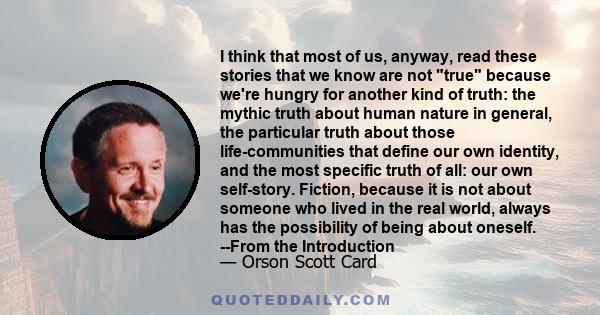 I think that most of us, anyway, read these stories that we know are not true because we're hungry for another kind of truth: the mythic truth about human nature in general, the particular truth about those