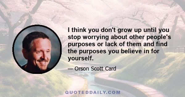 I think you don't grow up until you stop worrying about other people's purposes or lack of them and find the purposes you believe in for yourself.