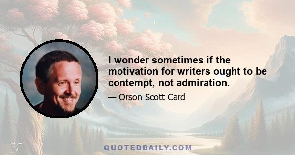 I wonder sometimes if the motivation for writers ought to be contempt, not admiration.