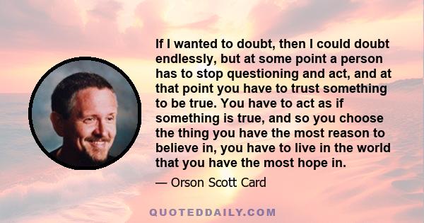 If I wanted to doubt, then I could doubt endlessly, but at some point a person has to stop questioning and act, and at that point you have to trust something to be true. You have to act as if something is true, and so