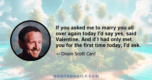 If you asked me to marry you all over again today I'd say yes, said Valentine. And if I had only met you for the first time today, I'd ask.