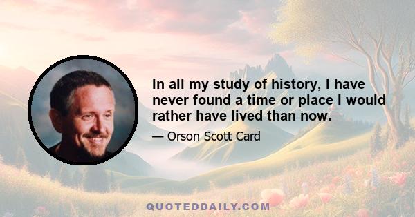 In all my study of history, I have never found a time or place I would rather have lived than now.