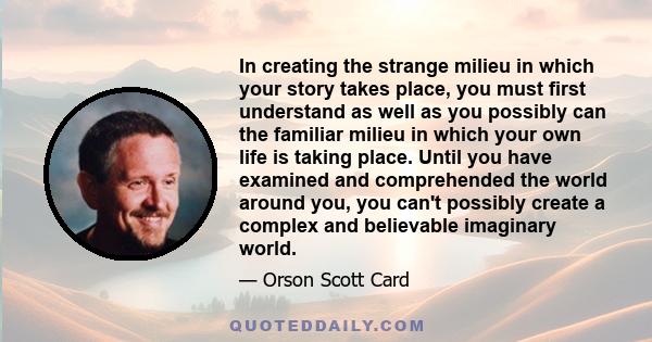 In creating the strange milieu in which your story takes place, you must first understand as well as you possibly can the familiar milieu in which your own life is taking place. Until you have examined and comprehended