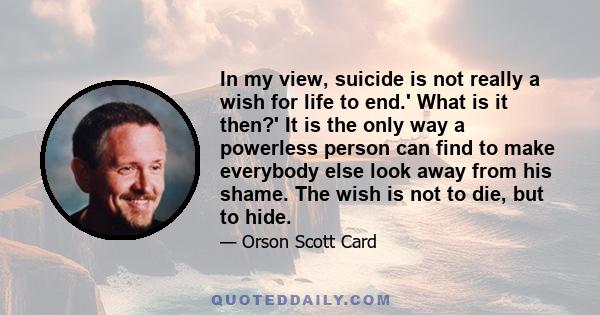 In my view, suicide is not really a wish for life to end.' What is it then?' It is the only way a powerless person can find to make everybody else look away from his shame. The wish is not to die, but to hide.