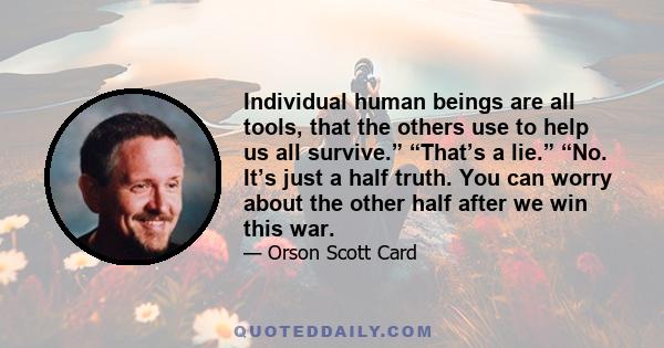 Individual human beings are all tools, that the others use to help us all survive.” “That’s a lie.” “No. It’s just a half truth. You can worry about the other half after we win this war.