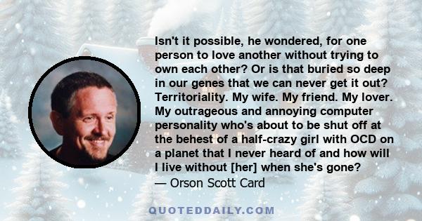 Isn't it possible, he wondered, for one person to love another without trying to own each other? Or is that buried so deep in our genes that we can never get it out? Territoriality.