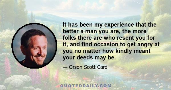 It has been my experience that the better a man you are, the more folks there are who resent you for it, and find occasion to get angry at you no matter how kindly meant your deeds may be.