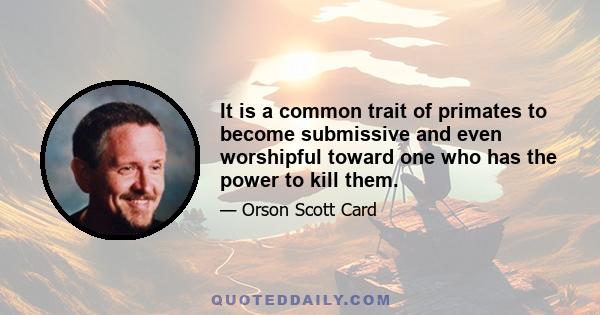 It is a common trait of primates to become submissive and even worshipful toward one who has the power to kill them.