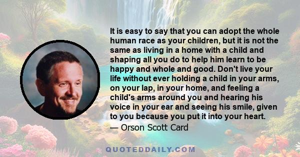 It is easy to say that you can adopt the whole human race as your children, but it is not the same as living in a home with a child and shaping all you do to help him learn to be happy and whole and good. Don't live