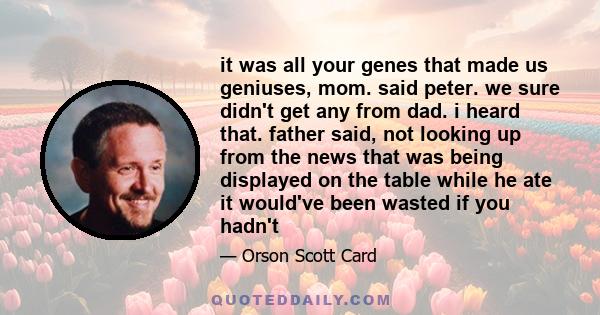 it was all your genes that made us geniuses, mom. said peter. we sure didn't get any from dad. i heard that. father said, not looking up from the news that was being displayed on the table while he ate it would've been