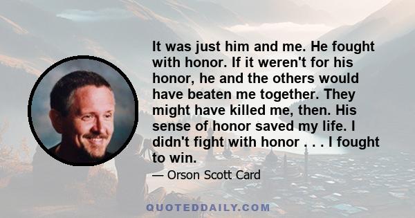 It was just him and me. He fought with honor. If it weren't for his honor, he and the others would have beaten me together. They might have killed me, then. His sense of honor saved my life. I didn't fight with honor .