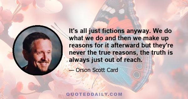 It's all just fictions anyway. We do what we do and then we make up reasons for it afterward but they're never the true reasons, the truth is always just out of reach.