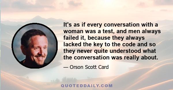 It's as if every conversation with a woman was a test, and men always failed it, because they always lacked the key to the code and so they never quite understood what the conversation was really about.