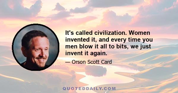 It's called civilization. Women invented it, and every time you men blow it all to bits, we just invent it again.