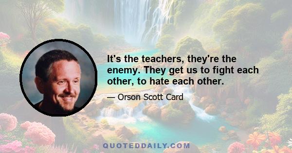 It's the teachers, they're the enemy. They get us to fight each other, to hate each other.