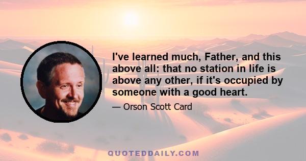 I've learned much, Father, and this above all: that no station in life is above any other, if it's occupied by someone with a good heart.