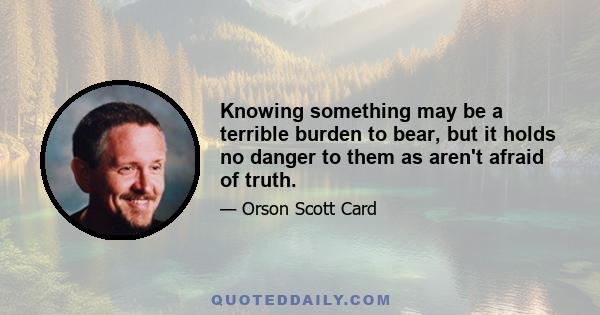 Knowing something may be a terrible burden to bear, but it holds no danger to them as aren't afraid of truth.