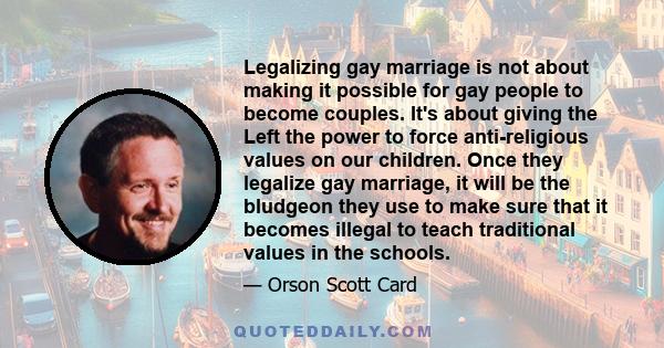 Legalizing gay marriage is not about making it possible for gay people to become couples. It's about giving the Left the power to force anti-religious values on our children. Once they legalize gay marriage, it will be