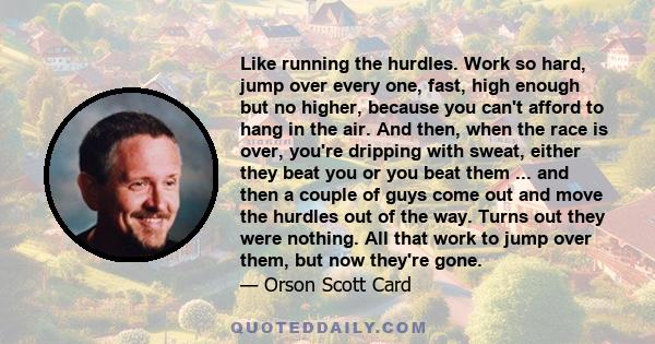 Like running the hurdles. Work so hard, jump over every one, fast, high enough but no higher, because you can't afford to hang in the air. And then, when the race is over, you're dripping with sweat, either they beat