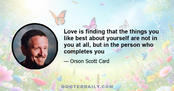 Love is finding that the things you like best about yourself are not in you at all, but in the person who completes you