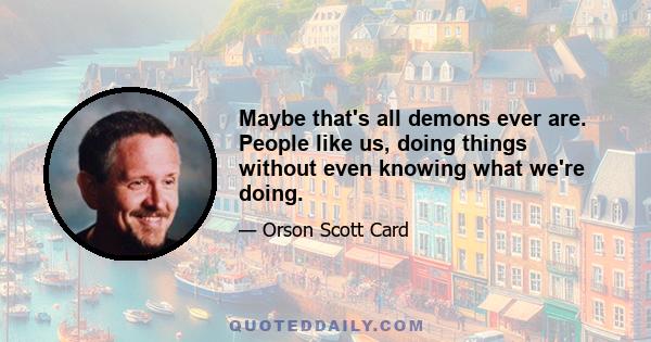 Maybe that's all demons ever are. People like us, doing things without even knowing what we're doing.