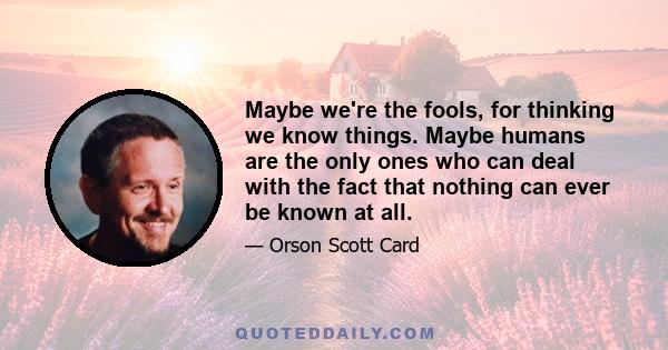 Maybe we're the fools, for thinking we know things. Maybe humans are the only ones who can deal with the fact that nothing can ever be known at all.