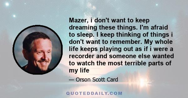 Mazer, i don't want to keep dreaming these things. I'm afraid to sleep. I keep thinking of things i don't want to remember. My whole life keeps playing out as if i were a recorder and someone else wanted to watch the